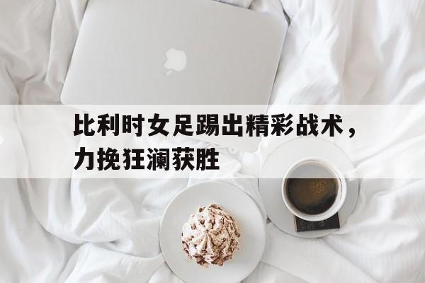比利时女足踢出精彩战术，力挽狂澜获胜