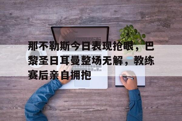那不勒斯今日表现抢眼，巴黎圣日耳曼整场无解，教练赛后亲自拥抱
