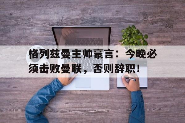 格列兹曼主帅豪言：今晚必须击败曼联，否则辞职！